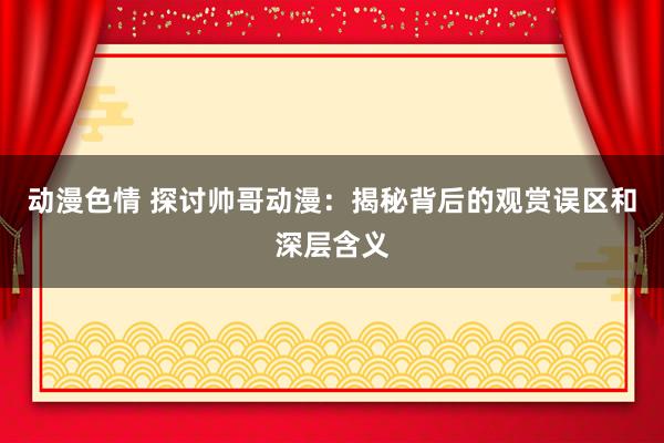 动漫色情 探讨帅哥动漫：揭秘背后的观赏误区和深层含义
