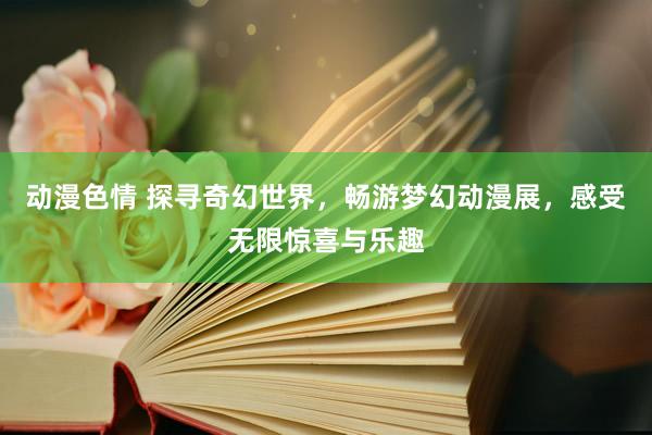 动漫色情 探寻奇幻世界，畅游梦幻动漫展，感受无限惊喜与乐趣