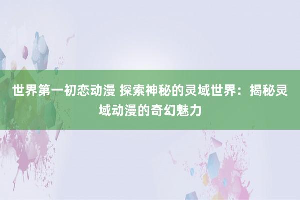 世界第一初恋动漫 探索神秘的灵域世界：揭秘灵域动漫的奇幻魅力