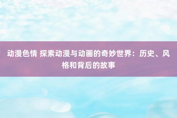 动漫色情 探索动漫与动画的奇妙世界：历史、风格和背后的故事