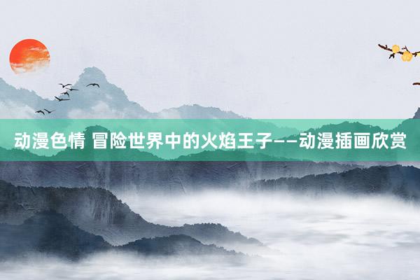动漫色情 冒险世界中的火焰王子——动漫插画欣赏