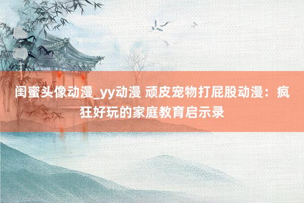 闺蜜头像动漫_yy动漫 顽皮宠物打屁股动漫：疯狂好玩的家庭教育启示录