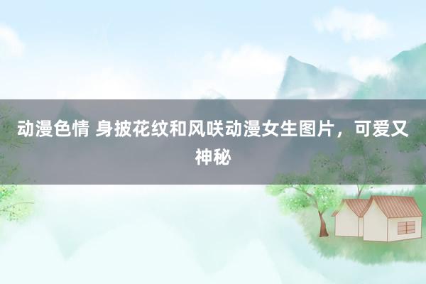动漫色情 身披花纹和风咲动漫女生图片，可爱又神秘