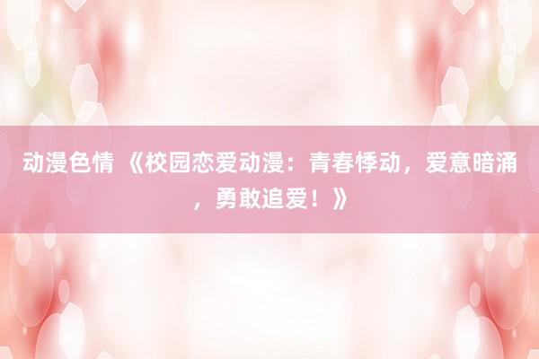 动漫色情 《校园恋爱动漫：青春悸动，爱意暗涌，勇敢追爱！》