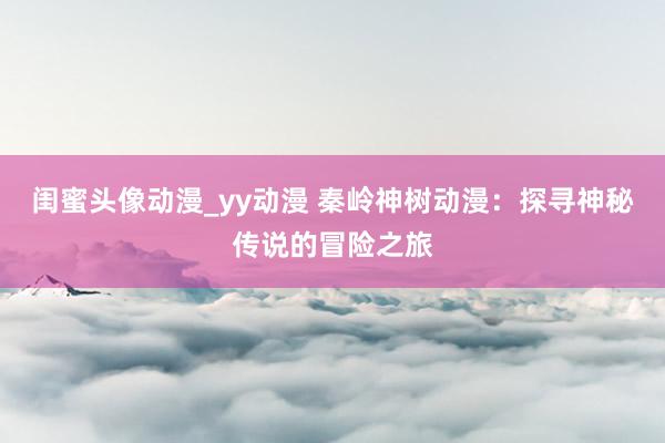 闺蜜头像动漫_yy动漫 秦岭神树动漫：探寻神秘传说的冒险之旅