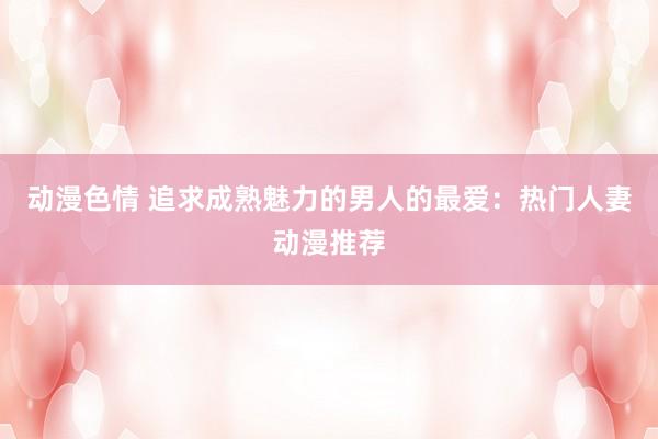 动漫色情 追求成熟魅力的男人的最爱：热门人妻动漫推荐