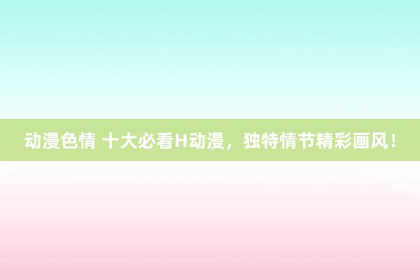 动漫色情 十大必看H动漫，独特情节精彩画风！
