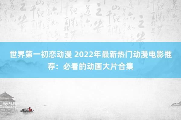 世界第一初恋动漫 2022年最新热门动漫电影推荐：必看的动画大片合集