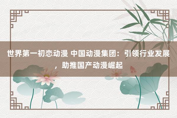 世界第一初恋动漫 中国动漫集团：引领行业发展，助推国产动漫崛起