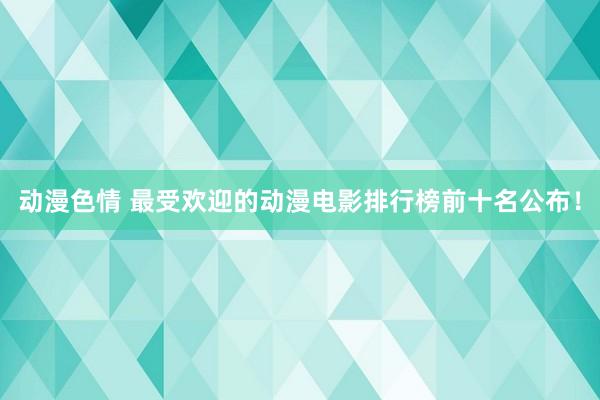 动漫色情 最受欢迎的动漫电影排行榜前十名公布！