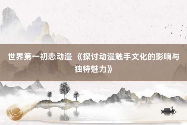 世界第一初恋动漫 《探讨动漫触手文化的影响与独特魅力》