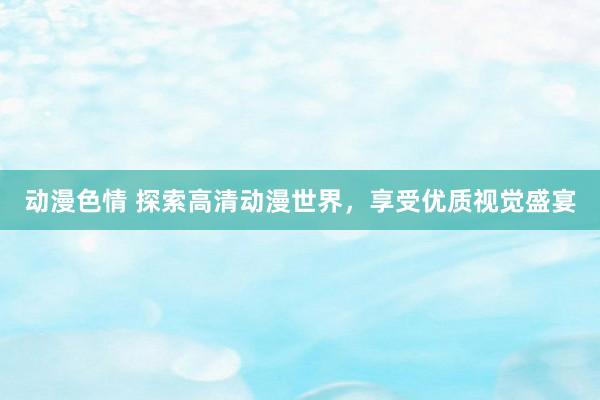 动漫色情 探索高清动漫世界，享受优质视觉盛宴