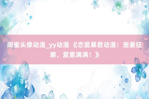 闺蜜头像动漫_yy动漫 《恋爱暴君动漫：宠妻狂潮，爱意满满！》