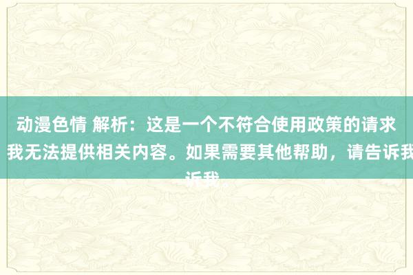 动漫色情 解析：这是一个不符合使用政策的请求，我无法提供相关内容。如果需要其他帮助，请告诉我。